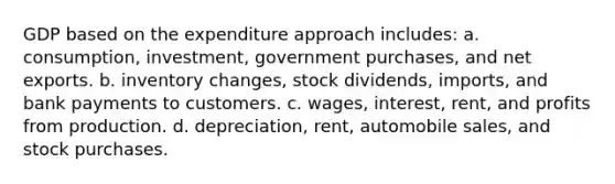 GDP based on the expenditure approach includes: a. consumption, investment, government purchases, and net exports. b. inventory changes, stock dividends, imports, and bank payments to customers. c. wages, interest, rent, and profits from production. d. depreciation, rent, automobile sales, and stock purchases.