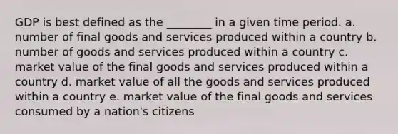 GDP is best defined as the ________ in a given time period. a. number of final goods and services produced within a country b. number of goods and services produced within a country c. market value of the final goods and services produced within a country d. market value of all the goods and services produced within a country e. market value of the final goods and services consumed by a nation's citizens