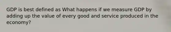 GDP is best defined as What happens if we measure GDP by adding up the value of every good and service produced in the economy?