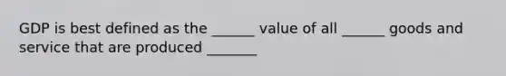 GDP is best defined as the ______ value of all ______ goods and service that are produced _______