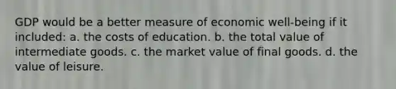 GDP would be a better measure of economic well-being if it included: a. the costs of education. b. the total value of intermediate goods. c. the market value of final goods. d. the value of leisure.