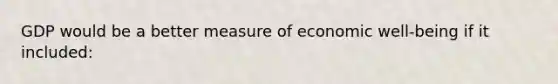 GDP would be a better measure of economic well-being if it included: