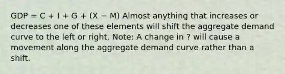 GDP = C + I + G + (X − M) Almost anything that increases or decreases one of these elements will shift the aggregate demand curve to the left or right. Note: A change in ? will cause a movement along the aggregate demand curve rather than a shift.