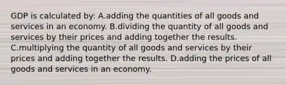 GDP is calculated by: A.adding the quantities of all goods and services in an economy. B.dividing the quantity of all goods and services by their prices and adding together the results. C.multiplying the quantity of all goods and services by their prices and adding together the results. D.adding the prices of all goods and services in an economy.