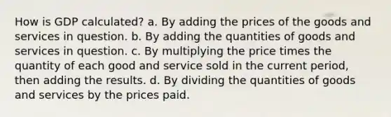 How is GDP calculated? a. By adding the prices of the goods and services in question. b. By adding the quantities of goods and services in question. c. By multiplying the price times the quantity of each good and service sold in the current period, then adding the results. d. By dividing the quantities of goods and services by the prices paid.