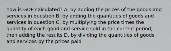 how is GDP calculated? A. by adding the prices of the goods and services in question B. by adding the quantities of goods and services in question C. by multiplying the price times the quantity of each good and service sold in the current period, then adding the results D. by dividing the quantities of goods and services by the prices paid