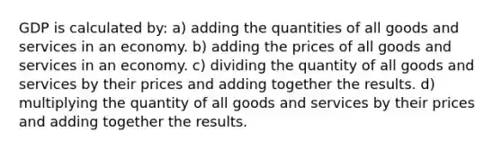 GDP is calculated by: a) adding the quantities of all goods and services in an economy. b) adding the prices of all goods and services in an economy. c) dividing the quantity of all goods and services by their prices and adding together the results. d) multiplying the quantity of all goods and services by their prices and adding together the results.