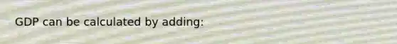 GDP can be calculated by adding: