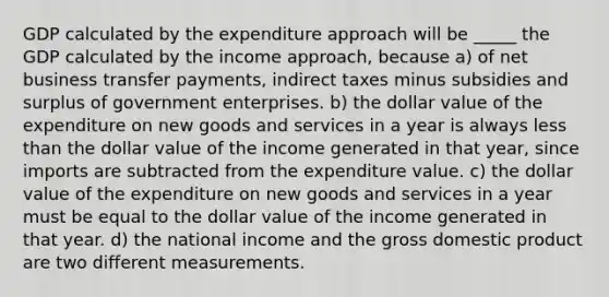 GDP calculated by the expenditure approach will be _____ the GDP calculated by the income​ approach, because a) of net business transfer​ payments, indirect taxes minus subsidies and surplus of government enterprises. b) the dollar value of the expenditure on new goods and services in a year is always less than the dollar value of the income generated in that​ year, since imports are subtracted from the expenditure value. c) the dollar value of the expenditure on new goods and services in a year must be equal to the dollar value of the income generated in that year. d) the national income and the gross domestic product are two different measurements.