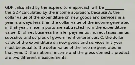 GDP calculated by the expenditure approach will be __________ the GDP calculated by the income​ approach, because A. the dollar value of the expenditure on new goods and services in a year is always less than the dollar value of the income generated in that​ year, since imports are subtracted from the expenditure value. B. of net business transfer​ payments, indirect taxes minus subsidies and surplus of government enterprises. C. the dollar value of the expenditure on new goods and services in a year must be equal to the dollar value of the income generated in that year. D. the national income and the gross domestic product are two different measurements.