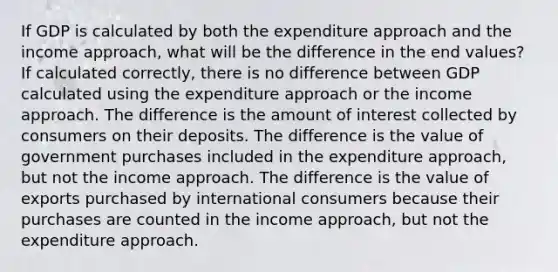 If GDP is calculated by both the expenditure approach and the income approach, what will be the difference in the end values? If calculated correctly, there is no difference between GDP calculated using the expenditure approach or the income approach. The difference is the amount of interest collected by consumers on their deposits. The difference is the value of government purchases included in the expenditure approach, but not the income approach. The difference is the value of exports purchased by international consumers because their purchases are counted in the income approach, but not the expenditure approach.