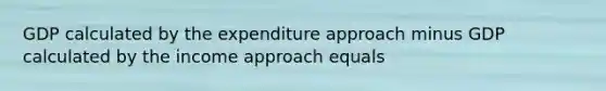 GDP calculated by the expenditure approach minus GDP calculated by the income approach equals