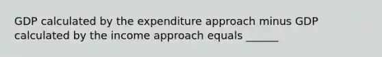 GDP calculated by the expenditure approach minus GDP calculated by the income approach equals​ ______