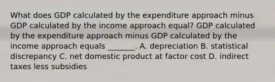 What does GDP calculated by the expenditure approach minus GDP calculated by the income approach​ equal? GDP calculated by the expenditure approach minus GDP calculated by the income approach equals​ _______. A. depreciation B. statistical discrepancy C. net domestic product at factor cost D. indirect taxes less subsidies