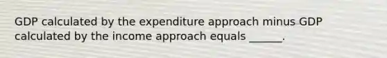 GDP calculated by the expenditure approach minus GDP calculated by the income approach equals​ ______.