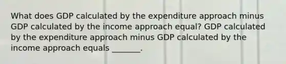 What does GDP calculated by the expenditure approach minus GDP calculated by the income approach​ equal? GDP calculated by the expenditure approach minus GDP calculated by the income approach equals​ _______.