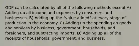 GDP can be calculated by all of the following methods except A) Adding up all income and expenses by consumers and businesses. B) Adding up the "value added" at every stage of production in the economy. C) Adding up the spending on goods and services by business, government, households, and foreigners, and subtracting imports. D) Adding up all of the receipts of households, government, and business.