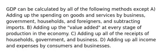 GDP can be calculated by all of the following methods except A) Adding up the spending on goods and services by business, government, households, and foreigners, and subtracting imports. B) Adding up the "value added" at every stage of production in the economy. C) Adding up all of the receipts of households, government, and business. D) Adding up all income and expenses by consumers and businesses.