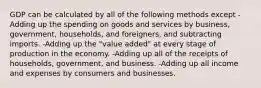 GDP can be calculated by all of the following methods except -Adding up the spending on goods and services by business, government, households, and foreigners, and subtracting imports. -Adding up the "value added" at every stage of production in the economy. -Adding up all of the receipts of households, government, and business. -Adding up all income and expenses by consumers and businesses.