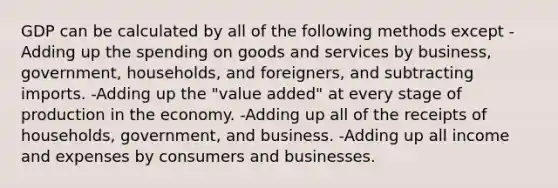 GDP can be calculated by all of the following methods except -Adding up the spending on goods and services by business, government, households, and foreigners, and subtracting imports. -Adding up the "value added" at every stage of production in the economy. -Adding up all of the receipts of households, government, and business. -Adding up all income and expenses by consumers and businesses.