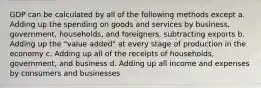 GDP can be calculated by all of the following methods except a. Adding up the spending on goods and services by business, government, households, and foreigners, subtracting exports b. Adding up the "value added" at every stage of production in the economy c. Adding up all of the receipts of households, government, and business d. Adding up all income and expenses by consumers and businesses