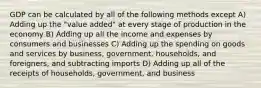 GDP can be calculated by all of the following methods except A) Adding up the "value added" at every stage of production in the economy B) Adding up all the income and expenses by consumers and businesses C) Adding up the spending on goods and services by business, government, households, and foreigners, and subtracting imports D) Adding up all of the receipts of households, government, and business