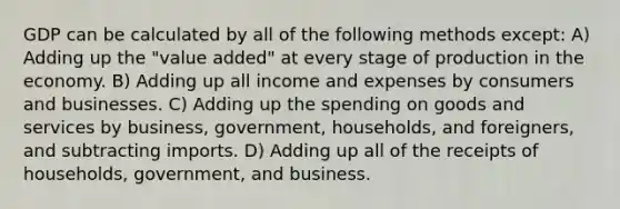 GDP can be calculated by all of the following methods except: A) Adding up the "value added" at every stage of production in the economy. B) Adding up all income and expenses by consumers and businesses. C) Adding up the spending on goods and services by business, government, households, and foreigners, and subtracting imports. D) Adding up all of the receipts of households, government, and business.