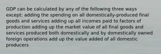 GDP can be calculated by any of the following three ways except: adding the spending on all domestically-produced final goods and services adding up all incomes paid to factors of production adding up the market value of all final goods and services produced both domestically and by domestically owned foreign operations add up the value added of all domestic producers