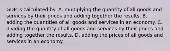 GDP is calculated by: A. multiplying the quantity of all goods and services by their prices and adding together the results. B. adding the quantities of all goods and services in an economy. C. dividing the quantity of all goods and services by their prices and adding together the results. D. adding the prices of all goods and services in an economy.