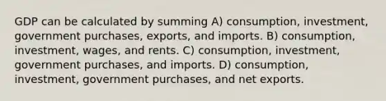 GDP can be calculated by summing A) consumption, investment, government purchases, exports, and imports. B) consumption, investment, wages, and rents. C) consumption, investment, government purchases, and imports. D) consumption, investment, government purchases, and net exports.