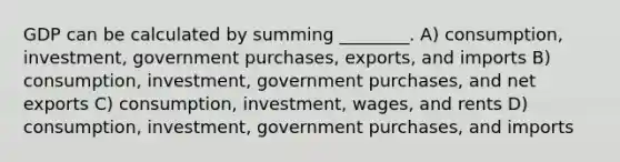 GDP can be calculated by summing ________. A) consumption, investment, government purchases, exports, and imports B) consumption, investment, government purchases, and net exports C) consumption, investment, wages, and rents D) consumption, investment, government purchases, and imports