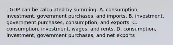 . GDP can be calculated by summing: A. consumption, investment, government purchases, and imports. B. investment, government purchases, consumption, and exports. C. consumption, investment, wages, and rents. D. consumption, investment, government purchases, and net exports