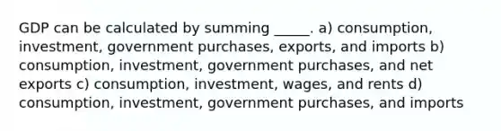 GDP can be calculated by summing _____. a) consumption, investment, government purchases, exports, and imports b) consumption, investment, government purchases, and net exports c) consumption, investment, wages, and rents d) consumption, investment, government purchases, and imports