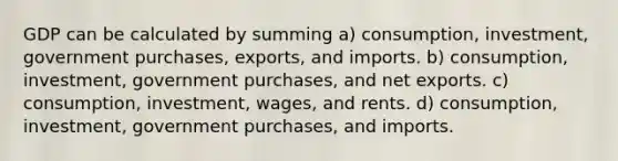 GDP can be calculated by summing a) consumption, investment, government purchases, exports, and imports. b) consumption, investment, government purchases, and net exports. c) consumption, investment, wages, and rents. d) consumption, investment, government purchases, and imports.