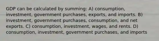 GDP can be calculated by summing: A) consumption, investment, government purchases, exports, and imports. B) investment, government purchases, consumption, and net exports. C) consumption, investment, wages, and rents. D) consumption, investment, government purchases, and imports