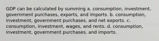 GDP can be calculated by summing a. consumption, investment, government purchases, exports, and imports. b. consumption, investment, government purchases, and net exports. c. consumption, investment, wages, and rents. d. consumption, investment, government purchases, and imports.