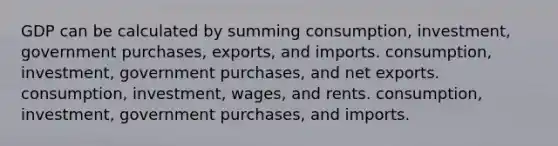 GDP can be calculated by summing consumption, investment, government purchases, exports, and imports. consumption, investment, government purchases, and net exports. consumption, investment, wages, and rents. consumption, investment, government purchases, and imports.