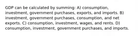 GDP can be calculated by summing: A) consumption, investment, government purchases, exports, and imports. B) investment, government purchases, consumption, and net exports. C) consumption, investment, wages, and rents. D) consumption, investment, government purchases, and imports.