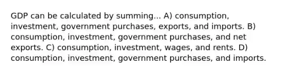 GDP can be calculated by summing... A) consumption, investment, government purchases, exports, and imports. B) consumption, investment, government purchases, and net exports. C) consumption, investment, wages, and rents. D) consumption, investment, government purchases, and imports.