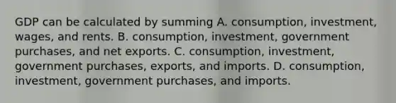 GDP can be calculated by summing A. consumption, investment, wages, and rents. B. consumption, investment, government purchases, and net exports. C. consumption, investment, government purchases, exports, and imports. D. consumption, investment, government purchases, and imports.