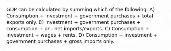 GDP can be calculated by summing which of the following: A) Consumption + investment + government purchases + total exports only. B) Investment + government purchases + consumption + or - net imports/exports. C) Consumption + investment + wages + rents. D) Consumption + investment + government purchases + gross imports only.