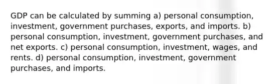 GDP can be calculated by summing a) personal consumption, investment, government purchases, exports, and imports. b) personal consumption, investment, government purchases, and net exports. c) personal consumption, investment, wages, and rents. d) personal consumption, investment, government purchases, and imports.