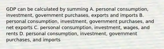 GDP can be calculated by summing A. personal consumption, investment, government purchases, exports and imports B. personal consumption, investment, government purchases, and net exports C. personal consumption, investment, wages, and rents D. personal consumption, investment, government purchases, and imports