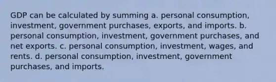 GDP can be calculated by summing a. personal consumption, investment, government purchases, exports, and imports. b. personal consumption, investment, government purchases, and net exports. c. personal consumption, investment, wages, and rents. d. personal consumption, investment, government purchases, and imports.