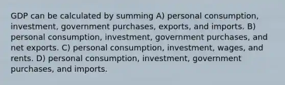 GDP can be calculated by summing A) personal consumption, investment, government purchases, exports, and imports. B) personal consumption, investment, government purchases, and net exports. C) personal consumption, investment, wages, and rents. D) personal consumption, investment, government purchases, and imports.