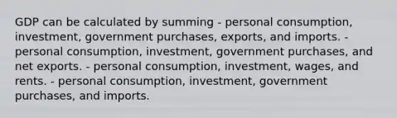 GDP can be calculated by summing - personal consumption, investment, government purchases, exports, and imports. - personal consumption, investment, government purchases, and net exports. - personal consumption, investment, wages, and rents. - personal consumption, investment, government purchases, and imports.