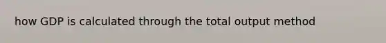 how GDP is calculated through the total output method