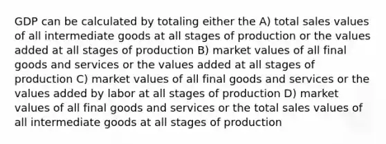 GDP can be calculated by totaling either the A) total sales values of all intermediate goods at all stages of production or the values added at all stages of production B) market values of all final goods and services or the values added at all stages of production C) market values of all final goods and services or the values added by labor at all stages of production D) market values of all final goods and services or the total sales values of all intermediate goods at all stages of production