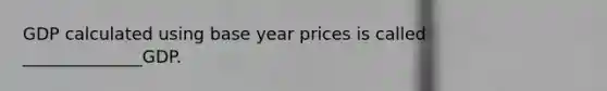 GDP calculated using base year prices is called ______________GDP.