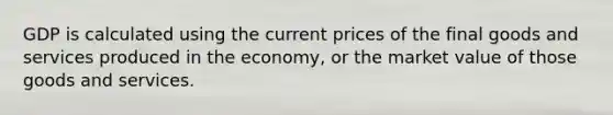 GDP is calculated using the current prices of the final goods and services produced in the economy, or the market value of those goods and services.